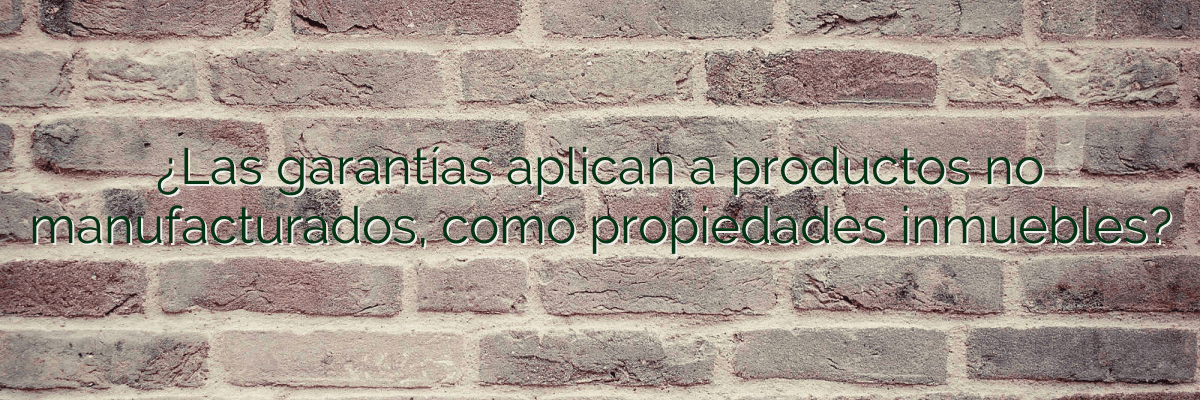 ¿Las garantías aplican a productos no manufacturados, como propiedades inmuebles?