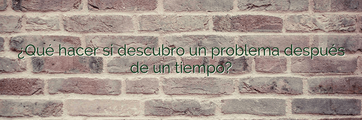 ¿Qué hacer si descubro un problema después de un tiempo?